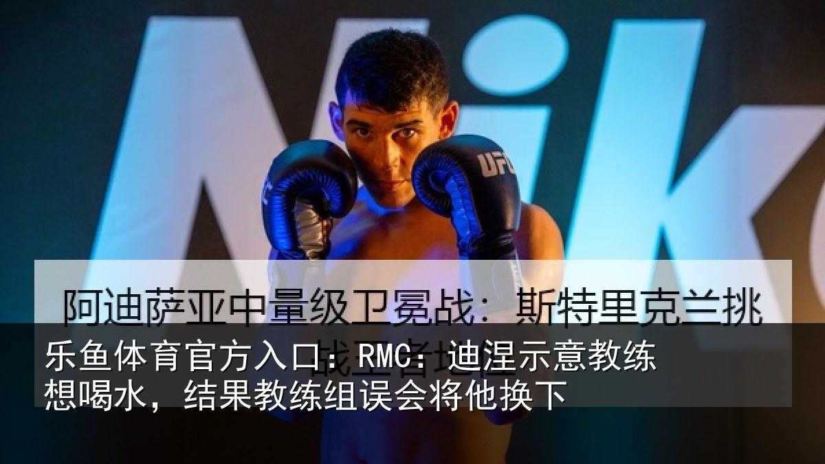 乐鱼体育官方入口:RMC:迪涅示意教练想喝水,结果教练组误会将他换下