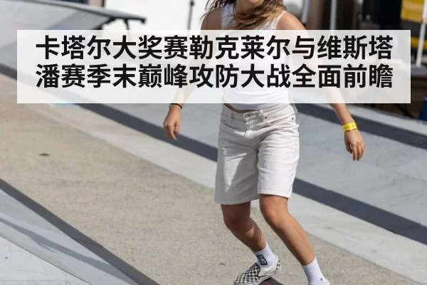卡塔尔大奖赛勒克莱尔与维斯塔潘赛季末巅峰攻防大战全面前瞻