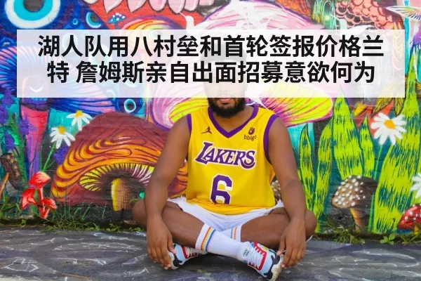 湖人队用八村垒和首轮签报价格兰特 詹姆斯亲自出面招募意欲何为