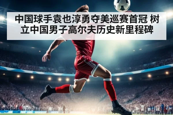 中国球手袁也淳勇夺美巡赛首冠 树立中国男子高尔夫历史新里程碑